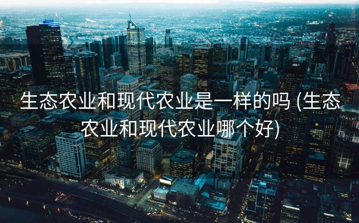 生态农业和现代农业是一样的吗 (生态农业和现代农业哪个好)