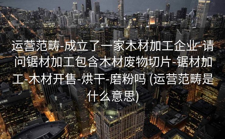 运营范畴-成立了一家木材加工企业-请问锯材加工包含木材废物切片-锯材加工-木材开售-烘干-磨粉吗 (运营范畴是什么意思)