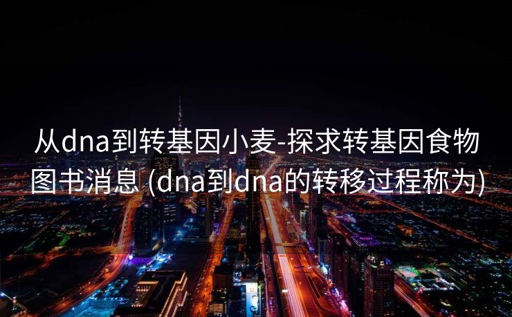从dna到转基因小麦-探求转基因食物图书消息 (dna到dna的转移过程称为)