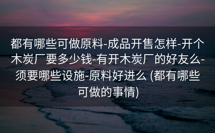 都有哪些可做原料-成品开售怎样-开个木炭厂要多少钱-有开木炭厂的好友么-须要哪些设施-原料好进么 (都有哪些可做的事情)