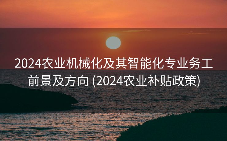 2024农业机械化及其智能化专业务工前景及方向 (2024农业补贴政策)