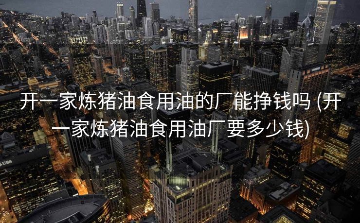 开一家炼猪油食用油的厂能挣钱吗 (开一家炼猪油食用油厂要多少钱)