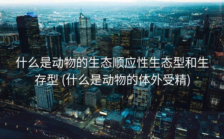 什么是动物的生态顺应性生态型和生存型 (什么是动物的体外受精)
