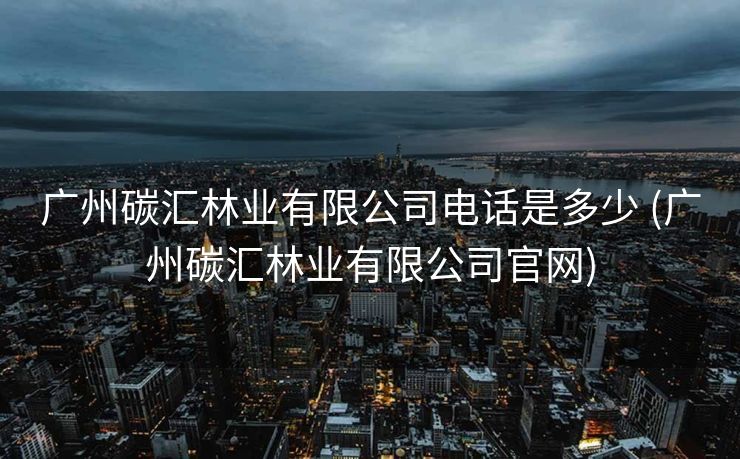 广州碳汇林业有限公司电话是多少 (广州碳汇林业有限公司官网)