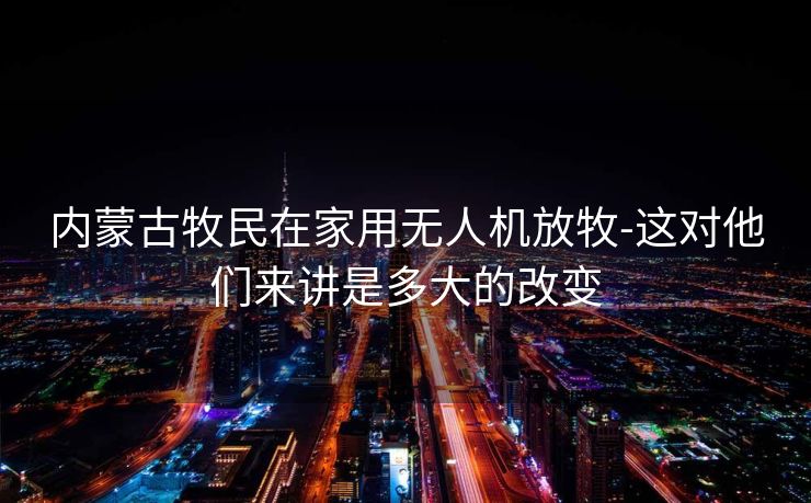 内蒙古牧民在家用无人机放牧-这对他们来讲是多大的改变