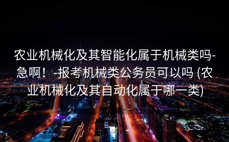 农业机械化及其智能化属于机械类吗-急啊！-报考机械类公务员可以吗 (农业机械化及其自动化属于哪一类)