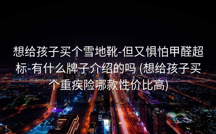 想给孩子买个雪地靴-但又惧怕甲醛超标-有什么牌子介绍的吗 (想给孩子买个重疾险哪款性价比高)