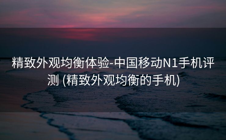 精致外观均衡体验-中国移动N1手机评测 (精致外观均衡的手机)