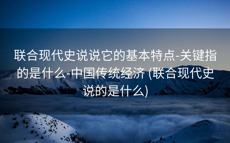 联合现代史说说它的基本特点-关键指的是什么-中国传统经济 (联合现代史说的是什么)