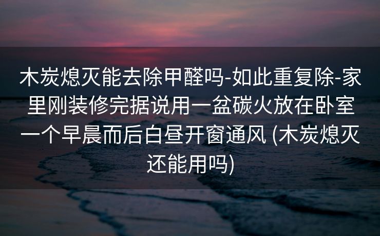 木炭熄灭能去除甲醛吗-如此重复除-家里刚装修完据说用一盆碳火放在卧室一个早晨而后白昼开窗通风 (木炭熄灭还能用吗)