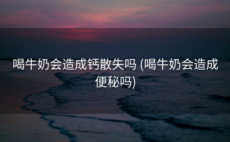 喝牛奶会造成钙散失吗 (喝牛奶会造成便秘吗)