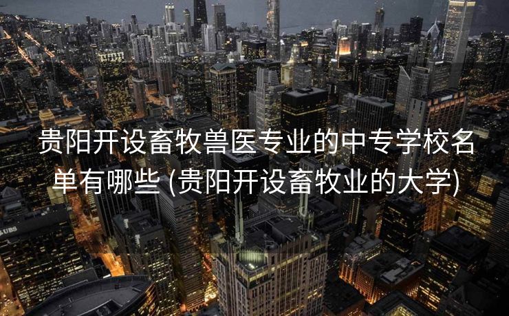 贵阳开设畜牧兽医专业的中专学校名单有哪些 (贵阳开设畜牧业的大学)