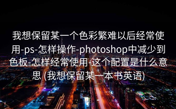 我想保留某一个色彩繁难以后经常使用-ps-怎样操作-photoshop中减少到色板-怎样经常使用-这个配置是什么意思 (我想保留某一本书英语)