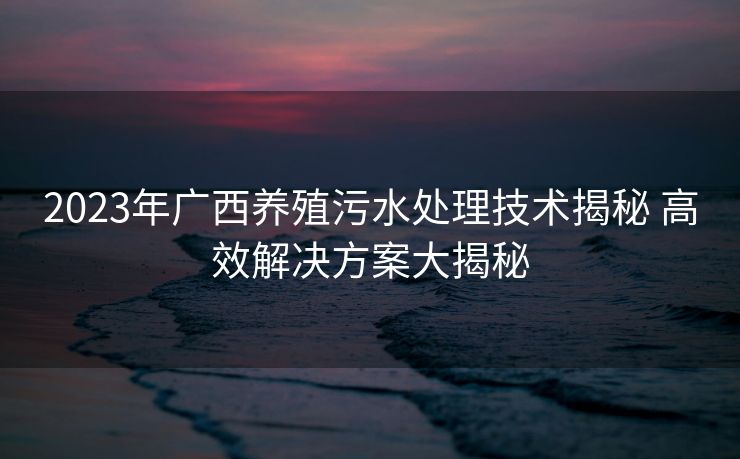 2023年广西养殖污水处理技术揭秘 高效解决方案大揭秘