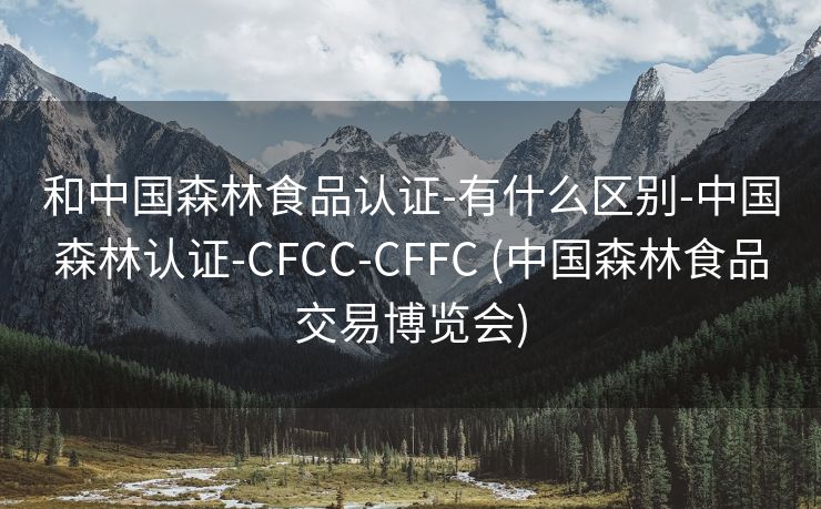 和中国森林食品认证-有什么区别-中国森林认证-CFCC-CFFC (中国森林食品交易博览会)
