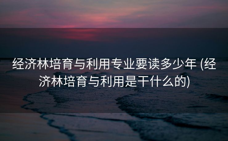 经济林培育与利用专业要读多少年 (经济林培育与利用是干什么的)