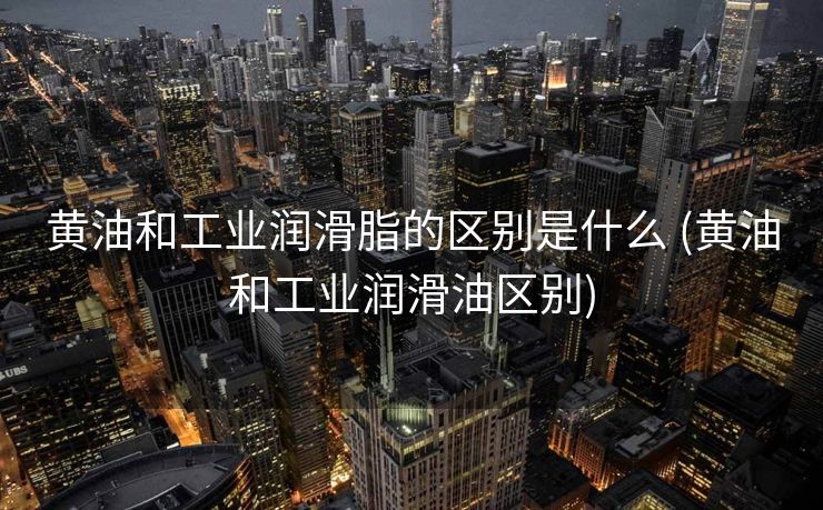 黄油和工业润滑脂的区别是什么 (黄油和工业润滑油区别)