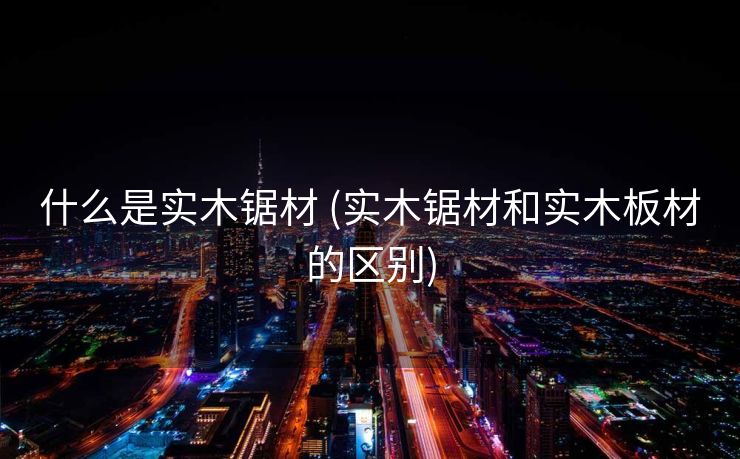 什么是实木锯材 (实木锯材和实木板材的区别)