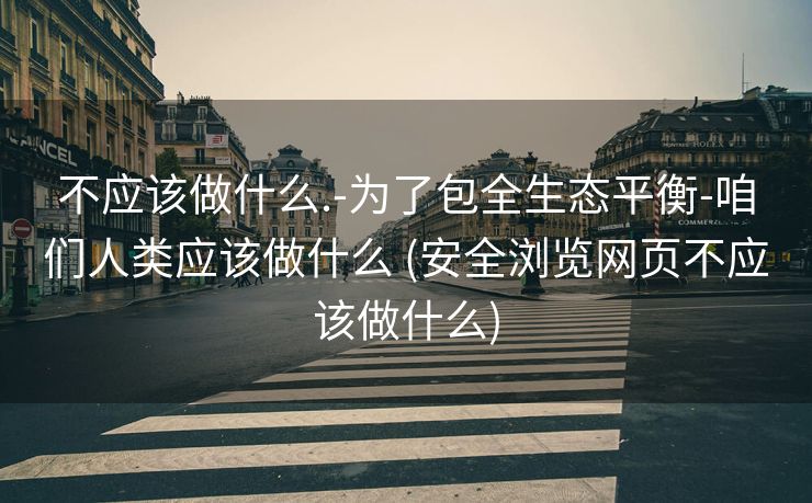 不应该做什么.-为了包全生态平衡-咱们人类应该做什么 (安全浏览网页不应该做什么)