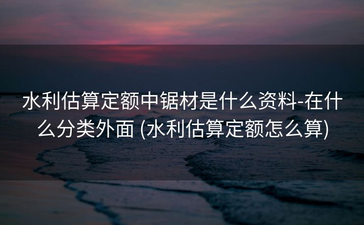 水利估算定额中锯材是什么资料-在什么分类外面 (水利估算定额怎么算)