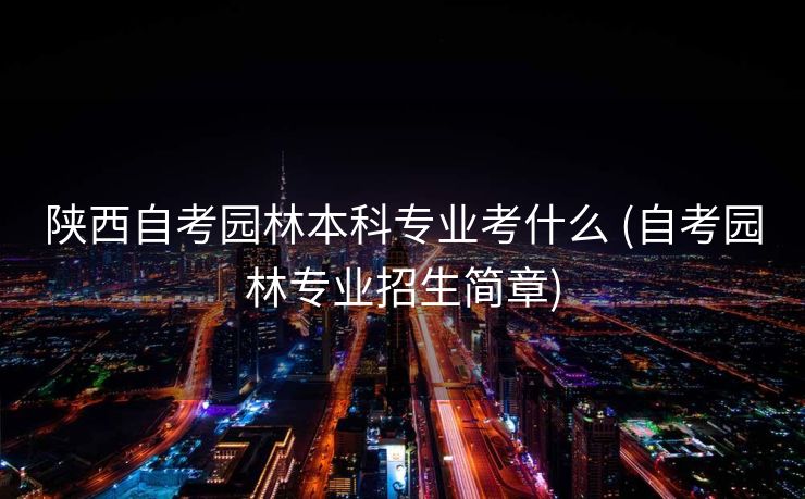 陕西自考园林本科专业考什么 (自考园林专业招生简章)