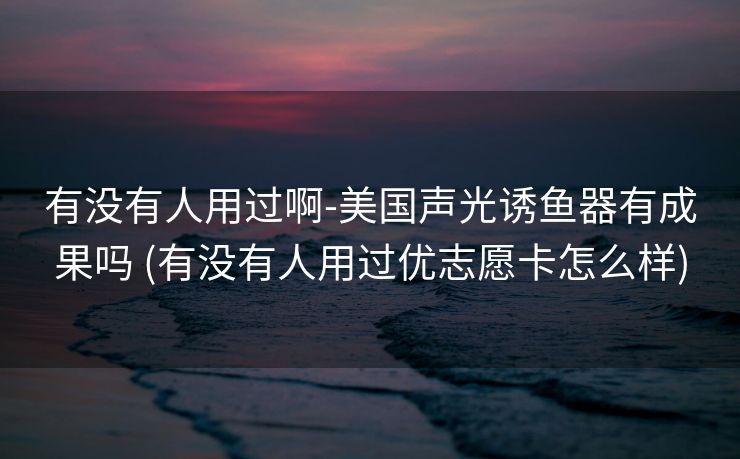 有没有人用过啊-美国声光诱鱼器有成果吗 (有没有人用过优志愿卡怎么样)