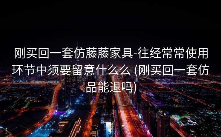 刚买回一套仿藤藤家具-往经常常使用环节中须要留意什么么 (刚买回一套仿品能退吗)