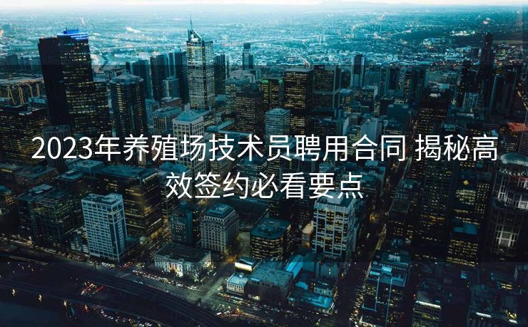 2023年养殖场技术员聘用合同 揭秘高效签约必看要点