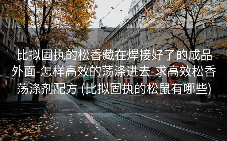 比拟固执的松香藏在焊接好了的成品外面-怎样高效的荡涤进去-求高效松香荡涤剂配方 (比拟固执的松鼠有哪些)