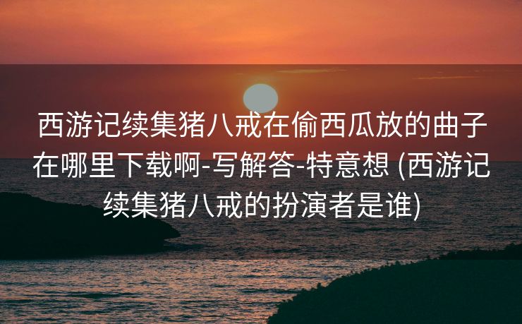 西游记续集猪八戒在偷西瓜放的曲子在哪里下载啊-写解答-特意想 (西游记续集猪八戒的扮演者是谁)