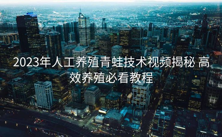 2023年人工养殖青蛙技术视频揭秘 高效养殖必看教程