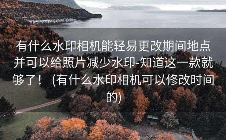 有什么水印相机能轻易更改期间地点并可以给照片减少水印-知道这一款就够了！ (有什么水印相机可以修改时间的)