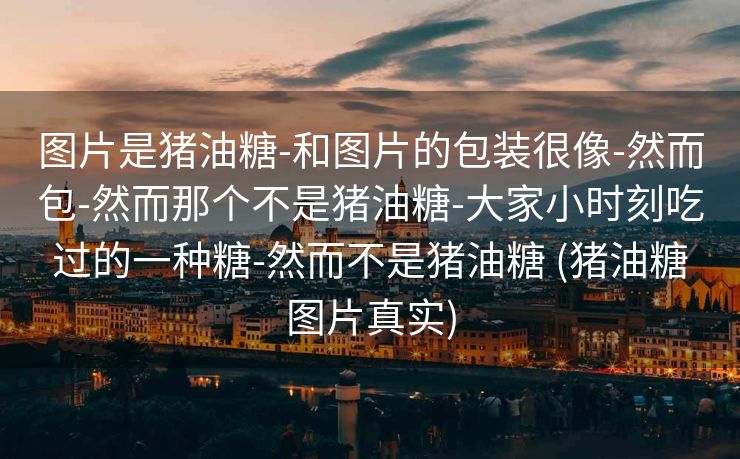 图片是猪油糖-和图片的包装很像-然而包-然而那个不是猪油糖-大家小时刻吃过的一种糖-然而不是猪油糖 (猪油糖图片真实)