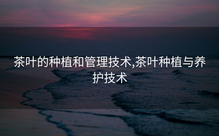 茶叶的种植和管理技术,茶叶种植与养护技术