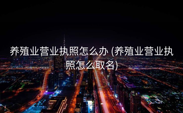 养殖业营业执照怎么办 (养殖业营业执照怎么取名)