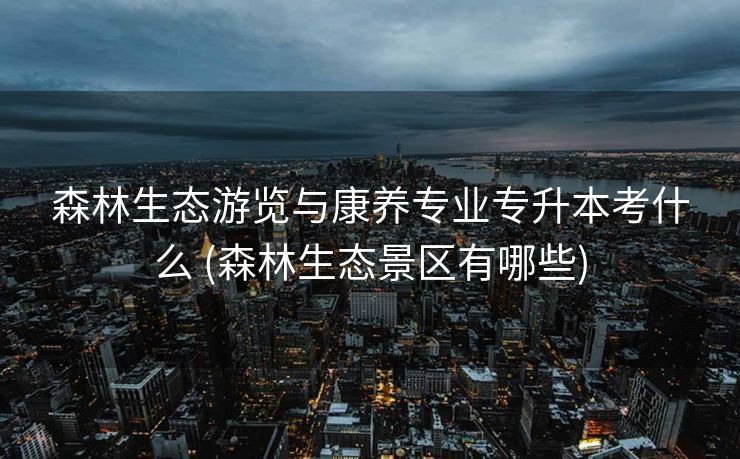 森林生态游览与康养专业专升本考什么 (森林生态景区有哪些)