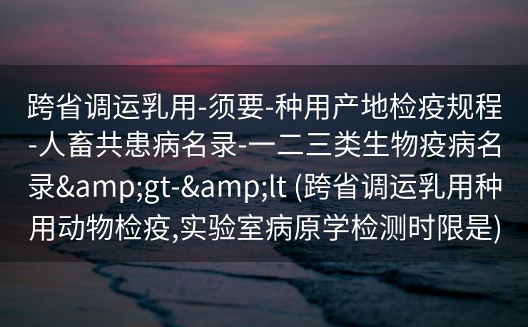 跨省调运乳用-须要-种用产地检疫规程-人畜共患病名录-一二三类生物疫病名录&gt-&lt (跨省调运乳用种用动物检疫,实验室病原学检测时限是)