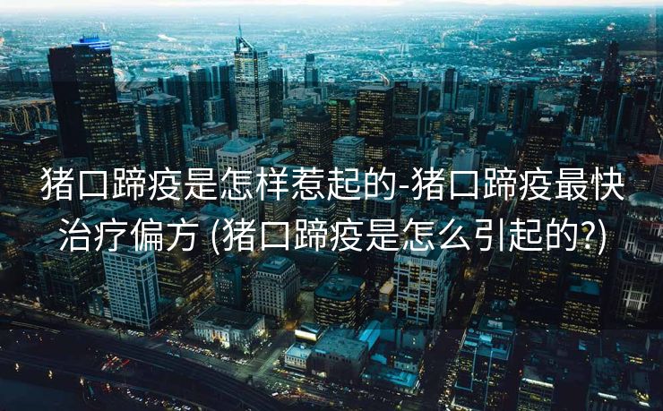 猪口蹄疫是怎样惹起的-猪口蹄疫最快治疗偏方 (猪口蹄疫是怎么引起的?)