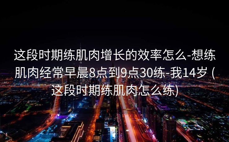 这段时期练肌肉增长的效率怎么-想练肌肉经常早晨8点到9点30练-我14岁 (这段时期练肌肉怎么练)