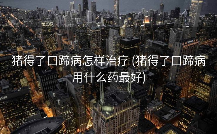 猪得了口蹄病怎样治疗 (猪得了口蹄病用什么药最好)