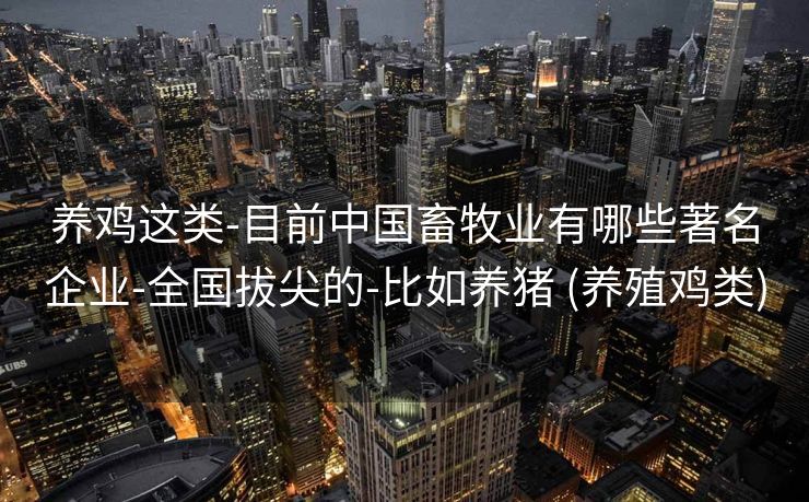 养鸡这类-目前中国畜牧业有哪些著名企业-全国拔尖的-比如养猪 (养殖鸡类)
