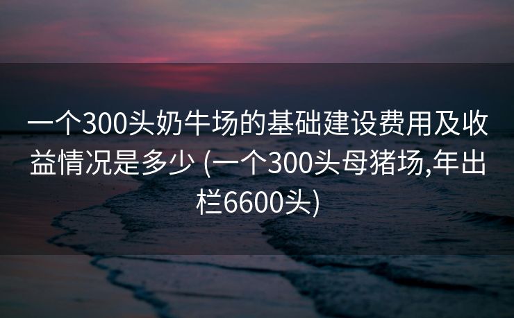 一个300头奶牛场的基础建设费用及收益情况是多少 (一个300头母猪场,年出栏6600头)