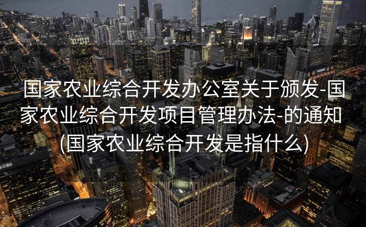国家农业综合开发办公室关于颁发-国家农业综合开发项目管理办法-的通知 (国家农业综合开发是指什么)