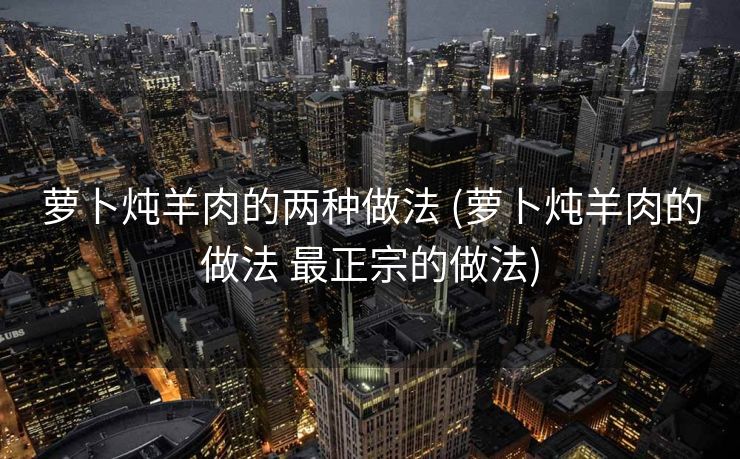 萝卜炖羊肉的两种做法 (萝卜炖羊肉的做法 最正宗的做法)