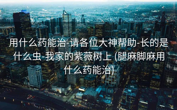 用什么药能治-请各位大神帮助-长的是什么虫-我家的紫薇树上 (腿麻脚麻用什么药能治)