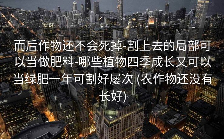 而后作物还不会死掉-割上去的局部可以当做肥料-哪些植物四季成长又可以当绿肥一年可割好屡次 (农作物还没有长好)