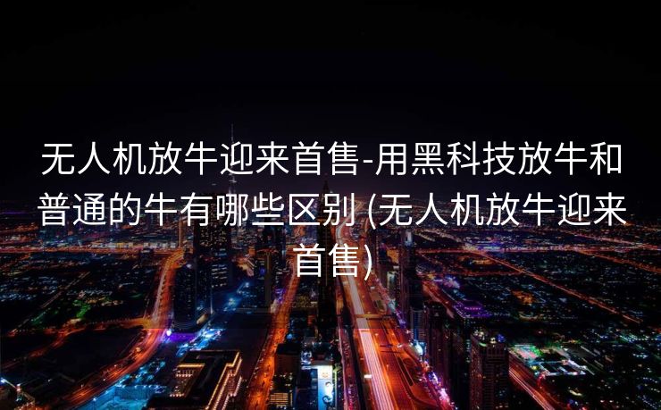 无人机放牛迎来首售-用黑科技放牛和普通的牛有哪些区别 (无人机放牛迎来首售)