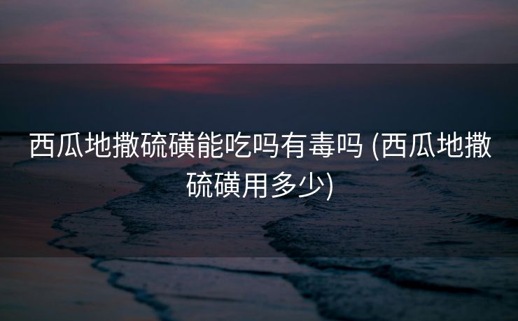 西瓜地撒硫磺能吃吗有毒吗 (西瓜地撒硫磺用多少)