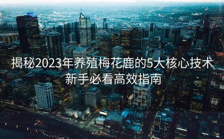 揭秘2023年养殖梅花鹿的5大核心技术 新手必看高效指南