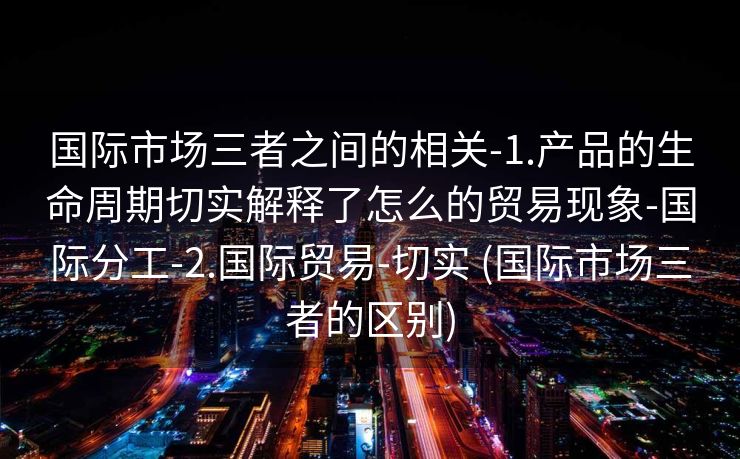 国际市场三者之间的相关-1.产品的生命周期切实解释了怎么的贸易现象-国际分工-2.国际贸易-切实 (国际市场三者的区别)